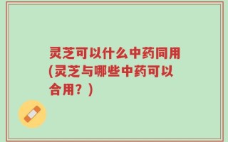 灵芝可以什么中药同用(灵芝与哪些中药可以合用？)
