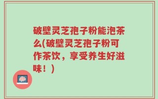 破壁灵芝孢子粉能泡茶么(破壁灵芝孢子粉可作茶饮，享受养生好滋味！)