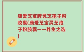 康爱芝宝牌灵芝孢子粉胶囊(康爱芝宝灵芝孢子粉胶囊——养生之选)