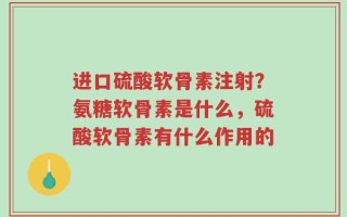 进口硫酸软骨素注射？氨糖软骨素是什么，硫酸软骨素有什么作用的