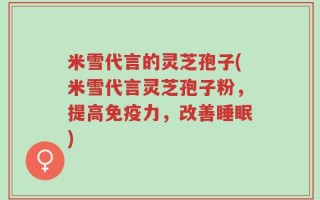 米雪代言的灵芝孢子(米雪代言灵芝孢子粉，提高免疫力，改善睡眠)