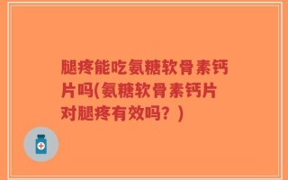 腿疼能吃氨糖软骨素钙片吗(氨糖软骨素钙片对腿疼有效吗？)