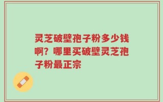 灵芝破壁孢子粉多少钱啊？哪里买破壁灵芝孢子粉最正宗