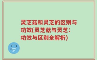 灵芝菇和灵芝的区别与功效(灵芝菇与灵芝：功效与区别全解析)