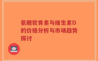 氨糖软骨素与维生素D的价格分析与市场趋势探讨