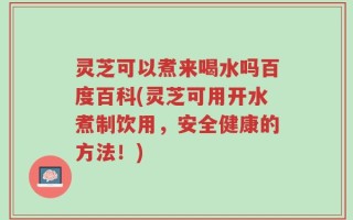 灵芝可以煮来喝水吗百度百科(灵芝可用开水煮制饮用，安全健康的方法！)