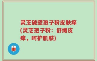 灵芝破壁孢子粉皮肤痒(灵芝孢子粉：舒缓皮痒，呵护肌肤)