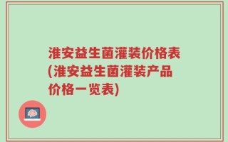 淮安益生菌灌装价格表(淮安益生菌灌装产品价格一览表)