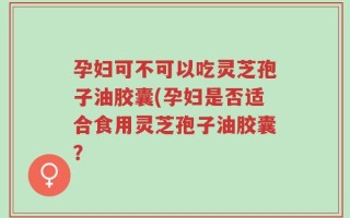 孕妇可不可以吃灵芝孢子油胶囊(孕妇是否适合食用灵芝孢子油胶囊？