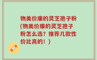 物美价廉的灵芝孢子粉(物美价廉的灵芝孢子粉怎么选？推荐几款性价比高的！)