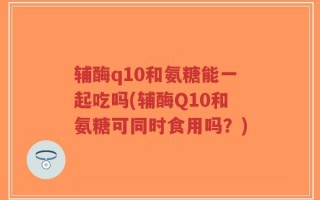 辅酶q10和氨糖能一起吃吗(辅酶Q10和氨糖可同时食用吗？)