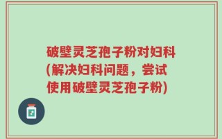 破壁灵芝孢子粉对妇科(解决妇科问题，尝试使用破壁灵芝孢子粉)