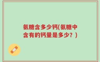 氨糖含多少钙(氨糖中含有的钙量是多少？)
