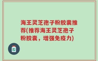 海王灵芝孢子粉胶囊推荐(推荐海王灵芝孢子粉胶囊，增强免疫力)