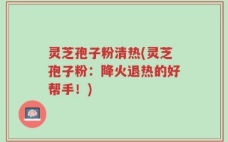 灵芝孢子粉清热(灵芝孢子粉：降火退热的好帮手！)