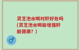 灵芝泡水喝对肝好处吗(灵芝泡水喝能增强肝脏健康？)
