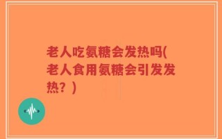 老人吃氨糖会发热吗(老人食用氨糖会引发发热？)