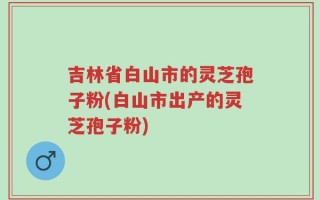 吉林省白山市的灵芝孢子粉(白山市出产的灵芝孢子粉)
