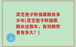 灵芝孢子粉保质期有多少年(灵芝孢子粉保质期长达数年，有效期究竟有多久？)