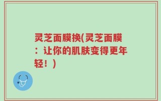 灵芝面膜换(灵芝面膜：让你的肌肤变得更年轻！)