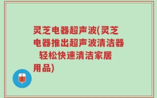 灵芝电器超声波(灵芝电器推出超声波清洁器  轻松快速清洁家居用品)