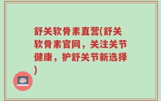 舒关软骨素直营(舒关软骨素官网，关注关节健康，护舒关节新选择)