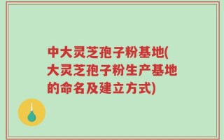 中大灵芝孢子粉基地(大灵芝孢子粉生产基地的命名及建立方式)