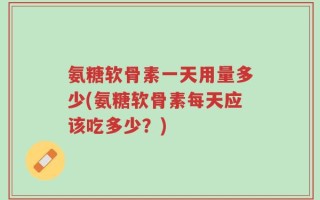 氨糖软骨素一天用量多少(氨糖软骨素每天应该吃多少？)