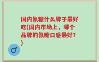国内氨糖什么牌子最好吃(国内市场上，哪个品牌的氨糖口感最好？)
