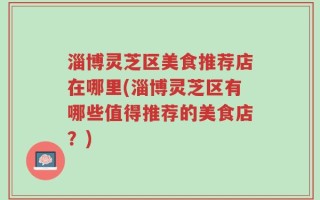 淄博灵芝区美食推荐店在哪里(淄博灵芝区有哪些值得推荐的美食店？)