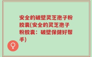 安全的破壁灵芝孢子粉胶囊(安全的灵芝孢子粉胶囊：破壁保健好帮手)