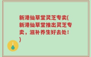 新港仙草堂灵芝专卖(新港仙草堂推出灵芝专卖，滋补养生好去处！)