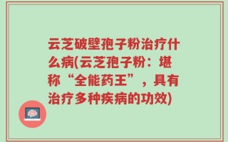 云芝破壁孢子粉治疗什么病(云芝孢子粉：堪称“全能药王”，具有治疗多种疾病的功效)