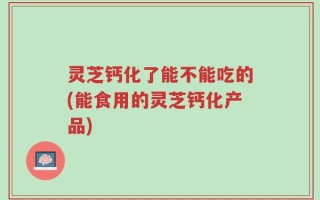 灵芝钙化了能不能吃的(能食用的灵芝钙化产品)