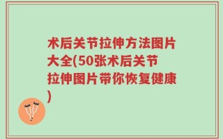 术后关节拉伸方法图片大全(50张术后关节拉伸图片带你恢复健康)