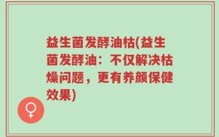 益生菌发酵油枯(益生菌发酵油：不仅解决枯燥问题，更有养颜保健效果)