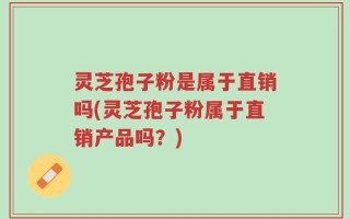 灵芝孢子粉是属于直销吗(灵芝孢子粉属于直销产品吗？)