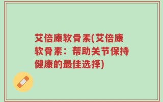 艾倍康软骨素(艾倍康软骨素：帮助关节保持健康的最佳选择)