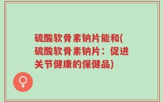 硫酸软骨素钠片能和(硫酸软骨素钠片：促进关节健康的保健品)