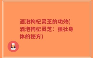 酒泡枸杞灵芝的功效(酒泡枸杞灵芝：强壮身体的秘方)