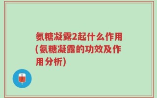 氨糖凝露2起什么作用(氨糖凝露的功效及作用分析)