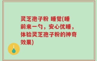 灵芝孢子粉 睡觉(睡前来一勺，安心优睡，体验灵芝孢子粉的神奇效果)