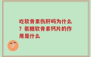 吃软骨素伤肝吗为什么？氨糖软骨素钙片的作用是什么
