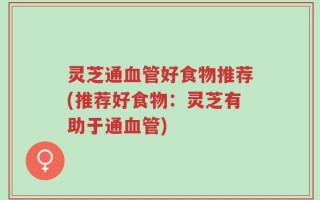 灵芝通血管好食物推荐(推荐好食物：灵芝有助于通血管)