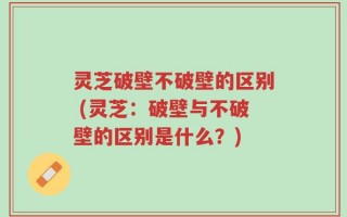 灵芝破壁不破壁的区别 (灵芝：破壁与不破壁的区别是什么？)