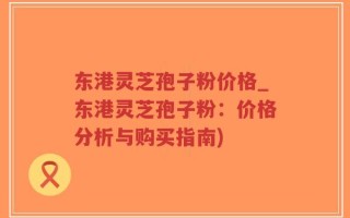 东港灵芝孢子粉价格_东港灵芝孢子粉：价格分析与购买指南)