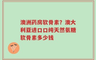 澳洲药房软骨素？澳大利亚进口口纯天然氨糖软骨素多少钱