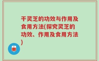 干灵芝的功效与作用及食用方法(探究灵芝的功效、作用及食用方法)