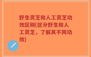 野生灵芝和人工灵芝功效区别(区分野生和人工灵芝，了解其不同功效)