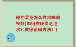 硬的灵芝怎么煮水喝呢视频(如何煮硬灵芝泡水？教你正确方法！)